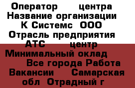 Оператор Call-центра › Название организации ­ К Системс, ООО › Отрасль предприятия ­ АТС, call-центр › Минимальный оклад ­ 15 000 - Все города Работа » Вакансии   . Самарская обл.,Отрадный г.